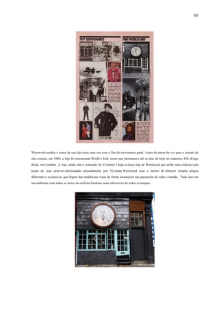 69




Westwood mudou o nome de sua loja mais uma vez com o fim do movimento punk. Antes de entrar de vez para o mundo da
alta costura, em 1980, a loja foi renomeada World´s End, nome que permanece até os dias de hoje no endereço 430, Kings
Road, em Londres. A loja, ainda sob o comando de Vivienne é hoje a única loja de Westwood que exibe uma coleção com
peças de seus acervos selecionadas pessoalmente por Vivienne Westwood com o intuito de oferecer sempre, artigos
diferentes e exclusivos, que fogem das tendências vistas de forma incansável nas passarelas de todo o mundo. Tudo isso em
um ambiente com todas as raizes da estilista londrina mais subversiva de todos os tempos.
 