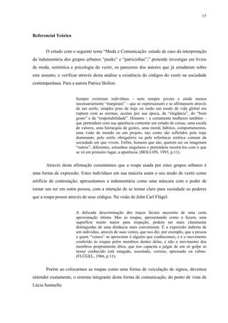 17



Referencial Teórico


       O estudo com o seguinte tema “Moda e Comunicação: estudo de caso da interpretação
da indumentária dos grupos urbanos “punks” e “patricinhas”,” pretende investigar em livros
de moda, semiótica e psicologia do vestir, os pareceres dos autores que já estudaram sobre
este assunto, e verificar através desta análise a existência do códigos do vestir na sociedade
contemporânea. Para a autora Patrice Bollon:


                       Sempre existiram indivíduos - nem sempre jovens e ainda menos
                       necessariamente “marginais” – que se expressassem e se afirmassem através
                       de um estilo, simples pose de traje ou então um modo de vida global em
                       ruptura com as normas, aceitas por sua época, da “elegância”, do “bom
                       gosto” e da “respeitabilidade”. Homens – e certamente mulheres também –
                       que pretendem com sua aparência contestar um estado de coisas, uma escala
                       de valores, uma hierarquia de gostos, uma moral, hábitos, comportamentos,
                       uma visão de mundo ou um projeto, tais como são refletidos pelo traje
                       dominante, pelo estilo obrigatório ou pela referência estética comum da
                       sociedade em que vivem. Enfim, homens que são, querem ser ou imaginam
                       “outros”, diferentes, estranhos singulares e pretendem mostrá-los com o que
                       se vê em primeiro lugar, a aparência. (BOLLON, 1993, p.11).


       Através desta afirmação constatamos que a roupa usada por estes grupos urbanos é
uma forma de expressão. Estes indivíduos em sua maioria usam o seu modo de vestir como
artifício de contestação; apresentamos a indumentária como uma máscara com o poder de
tornar um ser em outra pessoa, com a intenção de se tornar claro para sociedade os poderes
que a roupa possui através de seus códigos. Na visão de John Carl Flügel:


                       A delicada descriminação dos traços faciais necessita de uma certa
                       aproximação íntima. Mas as roupas, apresentando como o fazem, uma
                       superfície muito maior para inspeção, podem ser mais claramente
                       distinguidas de uma distância mais conveniente. É a expressão indireta de
                       um individuo, através de suas vestes, que nos diz, por exemplo, que a pessoa
                       a quem “vemos” se aproximar é alguém que conhecemos; e é o movimento
                       conferido ás roupas pelos membros dentro delas, e não o movimento dos
                       membros propriamente ditos, que nos capacita a julgar de um só golpe se
                       nosso conhecido está zangado, assustado, curioso, apressado ou calmo.
                       (FLÜGEL, 1966, p.11).


       Porém ao colocarmos as roupas como uma forma de veiculação de signos, devemos
entender exatamente, o sistema integrante desta forma de comunicação, do ponto de vista de
Lúcia Santaella:
 