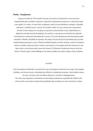 71



Punks - Surgimento
       Surgiu em meados de 1970, quando a Europa se encontrava na Guerra-Fria. Jovens que eram
 marginalizados pela sociedade, começaram a apresentar comportamentos agressivos e chocar pelo modo
 como agiam e se vestiam. Foi mais forte na Inglaterra, onde os jovens defendiam a anarquia, a liberdade
    individual e a rebeldia contra o sistema. Nos Estados Unidos, teve um contexto mais relacionado à
     diversão. Como começou em uma época em que havia muita desordem social, (especialmente na
   Inglaterra) com altas taxas de desemprego e de violência, os que buscavam uma forma de expressão
social,aderiram à moda punk (principalmente os jovens.) Tem uma ideologia que abomina qualquer poder
autoritário e defende a liberdade de expressão. Sua utopia é de que não haveria autoridades para governar,
nenhum homem governaria o outro. O Punk foi também baseado em estilos musicais e moda. Em relação à
 música, as bandas, realizavam shows vestidos como travestis e com canções de até três minutos (em uma
   época onde os solos duravam pelo menos dez minutos). Os Ramones introduziram músicas de até um
 minuto e fizeram surgir o estilo bubblegum, com músicas rápidas, de acordes simples e letras cotidianas.




                                                 Vestuário


Têm uma aparência desleixada e na maioria das vezes, eles próprios customizam suas roupas. São rasgadas,
desfiadas, com bolsos à mostra, remendadas por alfinetes e normalmente são pretas. Usam também casacos
             de couro, correntes, cortes de cabelos diferentes e coloridos e maquiagem preta.
   Nos shows que frequentam, normalmente ocorrem brigas, perfomances exageradas das bandas (como
  crítica social) e suas músicas sempre foram repudiadas pela sociedade, por serem sarcásticas e críticas.
 