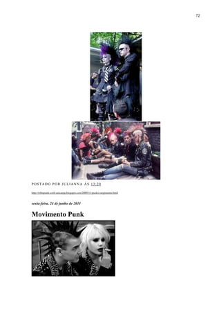 72




POSTADO POR JULIANNA ÀS 13:20

http://tribopunk-cotil-unicamp.blogspot.com/2009/11/punks-surgimento.html


sexta-feira, 24 de junho de 2011


Movimento Punk
 