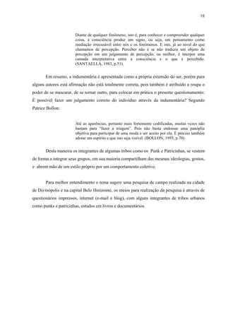 18



                       Diante de qualquer fenômeno, isto é, para conhecer e compreender qualquer
                       coisa, a consciência produz um signo, ou seja, um pensamento como
                       mediação irrecusável entre nós e os fenômenos. E isto, já ao nível do que
                       chamamos de percepção. Perceber não é se não traduzir um objeto de
                       percepção em um julgamento de percepção, ou melhor, é interpor uma
                       camada interpretativa entre a consciência e o que é percebido.
                       (SANTAELLA, 1983, p.51).


       Em resumo, a indumentária é apresentada como a própria extensão do ser, porém para
alguns autores está afirmação não está totalmente correta, pois também é atribuído a roupa o
poder de se mascarar, de se tornar outro, para colocar em prática o presente questionamento:
É possível fazer um julgamento correto do indivíduo através da indumentária? Segundo
Patrice Bollon:


                       Até as aparências, portanto mais fortemente codificadas, muitas vezes não
                       bastam para “fazer a triagem”. Pois não basta endossar uma panóplia
                       objetiva para participar de uma moda e ser aceito por ela. É preciso também
                       adotar um espírito e que isto seja visível. (BOLLON, 1993, p.70).


       Desta maneira os integrantes de algumas tribos como os Punk e Patricinhas, se vestem
de forma a integrar seus grupos, em sua maioria compartilham das mesmas ideologias, gostos,
e abrem mão de um estilo próprio por um comportamento coletivo.


       Para melhor entendimento o tema sugere uma pesquisa de campo realizada na cidade
de Divinópolis e na capital Belo Horizonte, os meios para realização da pesquisa é através de
questionários impressos, internet (e-mail e blog), com alguns integrantes de tribos urbanos
como punks e patricinhas, estudos em livros e documentários.
 