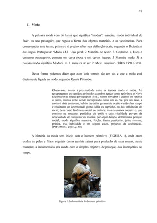 19



   1. Moda


         A palavra moda vem do latim que significa “modus”, maneira, modo individual de
fazer, ou uso passageiro que regula a forma dos objetos materiais, e as vestimentas. Para
compreender este termo, primeiro é preciso saber sua definição exata, segundo o Dicionário
da Língua Portuguesa: “Moda s.f.1. Uso geral. 2 Maneira de vestir. 3. Costume. 4. Usos e
costumes passageiros, comuns em certa época e em certos lugares. 5 Maneira modo. Já a
palavra modo significa: Modo S. m. 1. maneira de ser. 2. Meio, maneira”. (RIOS,1999,p.385).


         Desta forma podemos dizer que estes dois termos são um só, e que a moda está
diretamente ligada ao modo, segundo Renata Pitombo:


                       Observa-se, assim a proximidade entre os termos moda e modo. Ao
                       recuperarmos os sentidos atribuídos a ambos, tendo como referência o Novo
                       Dicionário da língua portuguesa (1986), vamos perceber o quanto um reforça
                       o outro, muitas vezes sendo incorporado como um só. Se, por um lado, a
                       moda é vista como uso, habito ou estilo geralmente aceito variável no tempo
                       e resultante de determinado gosto, idéia ou capricho, ou das influências do
                       meio; bem como fenômeno social ou cultural, mas ou manos coercitivo, que
                       consiste na mudança periódica de estilo e cuja vitalidade provem da
                       necessidade de conquistar ou manter, por algum tempo, determinada posição
                       social; modo significa maneira, feição, forma particular, jeito, sistema,
                       prática, via, habilidade e em alguns casos, processo de aculturação.
                       (PITOMBO, 2005, p. 30)


         A história da moda tem início com o homem primitivo (FIGURA 1), onde eram
usadas as peles e fibras vegetais como matéria prima para produção de suas roupas, neste
momento a indumentária era usada com o simples objetivo de proteção das intempéries do
tempo.




                            Figura 1: Indumentária do homem primitivo
 