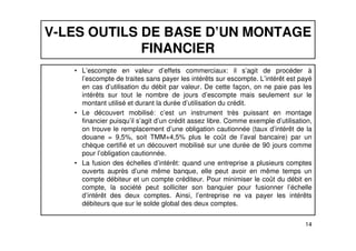 V-LES OUTILS DE BASE D’UN MONTAGE 
FINANCIER 
• L’escompte en valeur d’effets commerciaux: il s’agit de procéder à 
l’escompte de traites sans payer les intérêts sur escompte. L’intérêt est payé 
en cas d’utilisation du débit par valeur. De cette façon, on ne paie pas les 
intérêts sur tout le nombre de jours d’escompte mais seulement sur le 
montant utilisé et durant la durée d’utilisation du crédit. 
• Le découvert mobilisé: c’est un instrument très puissant en montage 
financier puisqu’il s’agit d’un crédit assez libre. Comme exemple d’utilisation, 
on trouve le remplacement d’une obligation cautionnée (taux d’intérêt de la 
douane = 9,5%, soit TMM+4,5% plus le coût de l’aval bancaire) par un 
chèque certifié et un découvert mobilisé sur une durée de 90 jours comme 
pour l’obligation cautionnée. 
• La fusion des échelles d’intérêt: quand une entreprise a plusieurs comptes 
ouverts auprès d’une même banque, elle peut avoir en même temps un 
compte débiteur et un compte créditeur. Pour minimiser le coût du débit en 
compte, la société peut solliciter son banquier pour fusionner l’échelle 
d’intérêt des deux comptes. Ainsi, l’entreprise ne va payer les intérêts 
débiteurs que sur le solde global des deux comptes. 
14 
 