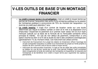 V-LES OUTILS DE BASE D’UN MONTAGE 
FINANCIER 
– Le crédit à moyen terme à la privatisation: c’est un crédit à moyen terme qui 
permet de financer l’acquisition des actifs d’une entreprise publique ou la cession 
de l’entreprise publique à concurrence de 70% du montant de l’acquisition. La 
duré de ce crédit peut atteindre 7 ans. 
– Le crédit leasing: il s’agit d’un contrat de location vente sur une durée 
déterminée par lequel le bailleur achète un bien et le met à la disposition d’un 
emprunteur moyennant le paiement d’un premier loyer assez fort et d’un loyer 
mensuel (calculé sur la base de la formule de la mensualité constante entre 
principal et intérêt). En cas de non défaut de paiement, l’emprunteur a une 
option d’achat du bien à la fin de la durée du bail à des conditions avantageuses 
(généralement 1% du montant initial). Cet instrument est utilisé comme: 
• Instrument de financement d’un projet de création et d’extension offrant l’avantage de 
ne pas contraindre l’acquéreur à justifier d’un financement du projet sur fonds propres à 
hauteur de 30% (comme c’est le cas du crédit à moyen terme) 
• Instrument de restructuration financière: il s’agit en fait de céder des actifs immobilisés 
au bailleur en vue de leur rachat par la suite. Ceci permet d’alléger l’actif immobilisé 
(donc d’augmenter le fonds de roulement de l’entreprise et d’augmenter la trésorerie de 
l’entreprise) et de bénéficier d’un crédit à moyen terme pour augmenter les capitaux 
permanents. 
15 
 