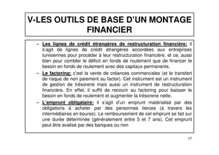V-LES OUTILS DE BASE D’UN MONTAGE 
FINANCIER 
– Les lignes de crédit étrangères de restructuration financière: il 
s’agit de lignes de crédit étrangères accordées aux entreprises 
tunisiennes pour procéder à leur restructuration financière, et ce, aussi 
bien pour combler le déficit en fonds de roulement que de financer le 
besoin en fonds de roulement avec des capitaux permanents. 
– Le factoring: c’est la vente de créances commerciales (et le transfert 
de risque de non paiement au factor). Cet instrument est un instrument 
de gestion de trésorerie mais aussi un instrument de restructuration 
financière. En effet, il suffit de recourir au factoring pour baisser le 
besoin en fonds de roulement et augmenter la trésorerie nette. 
– L’emprunt obligataire: il s’agit d’un emprunt matérialisé par des 
obligations à acheter par des personnes tierces (à travers les 
intermédiaires en bourse). Le remboursement de cet emprunt se fait sur 
une durée déterminée (généralement entre 5 et 7 ans). Cet emprunt 
peut être avalisé par des banques ou non 
17 
 