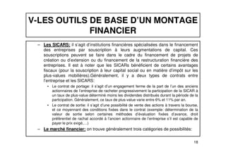 V-LES OUTILS DE BASE D’UN MONTAGE 
FINANCIER 
– Les SICARS: il s’agit d’institutions financières spécialisées dans le financement 
des entreprises par souscription à leurs augmentations de capital. Ces 
souscriptions peuvent se faire dans le cadre du financement de projets de 
création ou d’extension ou du financement de la restructuration financière des 
entreprises. Il est à noter que les SICARs bénéficient de certains avantages 
fiscaux (pour la souscription à leur capital social ou en matière d’impôt sur les 
plus-values mobilières).Généralement, il y a deux types de contrats entre 
l’entreprise et les SICARS: 
• Le contrat de portage: il s’agit d’un engagement ferme de la part de l’un des anciens 
actionnaires de l’entreprise de racheter progressivement la participation de la SICAR à 
un taux de plus-value déterminé moins les dividendes distribués durant la période de la 
participation. Généralement, ce taux de plus-value varie entre 6% et 11% par an. 
• Le contrat de sortie: il s’agit d’une possibilité de vente des actions à travers la bourse, 
et ce moyennant des conditions fixées dans le contrat (exemple: détermination de la 
valeur de sortie selon certaines méthodes d’évaluation fixées d’avance, droit 
préférentiel de rachat accordé à l’ancien actionnaire de l’entreprise s’il est capable de 
payer le prix exigé,…) 
18 
– Le marché financier: on trouve généralement trois catégories de possibilités: 
 