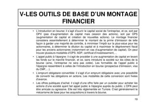 V-LES OUTILS DE BASE D’UN MONTAGE 
FINANCIER 
• L’introduction en bourse: il s’agit d’ouvrir le capital social de l’entreprise, et ce, soit par 
OPV (pas d’augmentation de capital mais cession des actions), soit par OPS 
(augmentation de capital et création de nouvelles actions). Le montage financier 
consistera essentiellement à déterminer le montant de la prime d’émission de telle 
façon à garder une majorité de contrôle, à minimiser l’impôt sur la plus-value pour les 
actionnaires, à déterminer la dilution du capital et à maximiser le dégrèvement fiscal 
pour les anciens actionnaires (notamment en cas d’augmentation de capital). On peut 
trouver plusieurs modalités d’OPS: ADP, certificat d’investissement,… 
• L’appel public à l’épargne: il s’agit de procéder à une augmentation de capital en levant 
les fonds sur le marché financier, et ce, sans introduire la société sur les côtes de la 
bourse (ainsi, l’entreprise ne sera pas cotée). Les formalités de l’appel public à 
l’épargne ressemblent à celles de l’introduction en bourse (prospectus d’émission, visa 
du CMF,…). 
• L’emprunt obligataire convertible: il s’agit d’un emprunt obligataire avec une possibilité 
de convertir les obligations en actions. Les modalités de cette conversion sont fixées 
d’avance. 
• Les offres publiques d’achat: il s’agit d’une offre faite par un outsider pour acheter les 
actions d’une société ayant fait appel public à l’épargne auprès du public. L’OPA peut 
être amicale ou agressive. Elle est très réglementée en Tunisie. C’est généralement le 
mécanisme de base pour les acquisitions à travers la bourse. 
19 
 