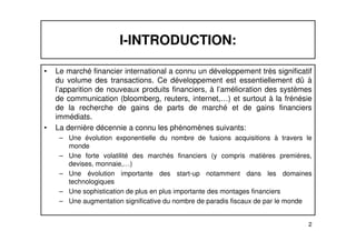 I-INTRODUCTION: 
• Le marché financier international a connu un développement très significatif 
du volume des transactions. Ce développement est essentiellement dû à 
l’apparition de nouveaux produits financiers, à l’amélioration des systèmes 
de communication (bloomberg, reuters, internet,…) et surtout à la frénésie 
de la recherche de gains de parts de marché et de gains financiers 
immédiats. 
• La dernière décennie a connu les phénomènes suivants: 
– Une évolution exponentielle du nombre de fusions acquisitions à travers le 
2 
monde 
– Une forte volatilité des marchés financiers (y compris matières premières, 
devises, monnaie,…) 
– Une évolution importante des start-up notamment dans les domaines 
technologiques 
– Une sophistication de plus en plus importante des montages financiers 
– Une augmentation significative du nombre de paradis fiscaux de par le monde 
 