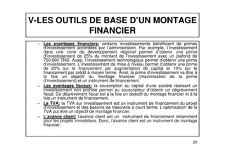 V-LES OUTILS DE BASE D’UN MONTAGE 
FINANCIER 
– Les avantages financiers: certains investissements bénéficient de primes 
d’investissement accordées par l’administration. Par exemple, l’investissement 
dans une zone de développement régional permet d’obtenir une prime 
d’investissement de 25% du montant de l’investissement avec un plafond de 
750.000 TND. Aussi, l’investissement technologique permet d’obtenir une prime 
d’investissement. L’investissement de mise à niveau permet d’obtenir une prime 
de 20% sur le financement par augmentation de capital et 10% sur le 
financement par crédit à moyen terme. Ainsi, la prime d’investissement va être à 
la fois un objectif du montage financier (maximisation de la prime 
d’investissement) et un instrument de financement. 
– Les avantages fiscaux: la souscription au capital d’une société réalisant un 
investissement non prohibé permet au souscripteur d’obtenir un dégrèvement 
fiscal. Ce dégrèvement fiscal est à la fois un objectif du montage financier et à la 
fois un instrument de financement. 
– La TVA: la TVA sur investissement est un instrument de financement du projet 
d’investissement et des besoins de trésorerie à court terme. L’optimisation de la 
TVA put être un objectif de montage financier. 
– L’avance client: l’avance client est un instrument de financement notamment 
pour les projets immobiliers. Donc, l’avance client est un instrument de montage 
financier. 
20 
 