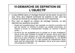 VI-DEMARCHE DE DEFINITION DE 
L’OBJECTIF 
• Le plus difficile dans un montage financier est de savoir ce que l’on 
veut. Ainsi, plus l’objectif recherché est explicite et clair, plus les 
chances de réussite du montage financier sont importantes. 
• Pour fixer un objectif en matière de montage financier, on doit 
répondre aux questions suivantes: 
– Quelle est la problématique? (par exemple: on cherche à accroître une 
part de marché, on cherche à acheter une société concurrente, on 
cherche à trouver un investissement rentable, on cherche à devenir 
rentier,…) 
– Qu’est-ce qui est acceptable pour la société sur le plan stratégique? 
(est-ce qu’on peut introduire la société en bourse, est-ce qu’on peut 
contacter un autre banquier qui n’est pas classique pour l’entreprise, 
est-ce qu’on peut introduire un fonds d’investissement ou une SICAR 
dans le capital, est-ce qu’il y a des chances de redressement fiscal, 
quels sont les actionnaires non désirables, est-ce qu’on peut acheter 
une entreprise en difficulté, ….) 
22 
 