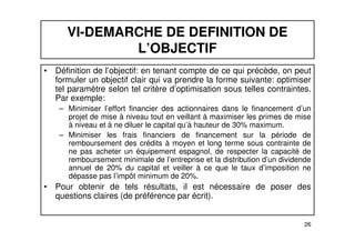 VI-DEMARCHE DE DEFINITION DE 
L’OBJECTIF 
• Définition de l’objectif: en tenant compte de ce qui précède, on peut 
formuler un objectif clair qui va prendre la forme suivante: optimiser 
tel paramètre selon tel critère d’optimisation sous telles contraintes. 
Par exemple: 
– Minimiser l’effort financier des actionnaires dans le financement d’un 
projet de mise à niveau tout en veillant à maximiser les primes de mise 
à niveau et à ne diluer le capital qu’à hauteur de 30% maximum. 
– Minimiser les frais financiers de financement sur la période de 
remboursement des crédits à moyen et long terme sous contrainte de 
ne pas acheter un équipement espagnol, de respecter la capacité de 
remboursement minimale de l’entreprise et la distribution d’un dividende 
annuel de 20% du capital et veiller à ce que le taux d’imposition ne 
dépasse pas l’impôt minimum de 20%. 
• Pour obtenir de tels résultats, il est nécessaire de poser des 
26 
questions claires (de préférence par écrit). 
 