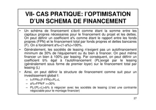 VII- CAS PRATIQUE: l’OPTIMISATION 
D’UN SCHEMA DE FINANCEMENT 
• Un schéma de financement s’écrit comme étant la somme entre les 
capitaux propres nécessaires pour le financement du projet et les dettes. 
On peut définir un coefficient a% comme étant le rapport entre les fonds 
propres (FPN) et le financement total par fonds propres et dettes bancaires 
(F). On a forcément a%+(1-a%)=100%. 
• Généralement, les sociétés de leasing n’exigent pas un autofinancement 
minimum de 30% de l’équipement ou du bien à financer. On peut même 
financer un bien à 100% par leasing. Par conséquent, on peut définir un 
coefficient b% égal à l’autofinancement (PL)exigé par le leasing 
(généralement sous forme de premier loyer) sur le financement total par 
leasing (L) 
• Ainsi, on peut définir la structure de financement comme suit pour un 
investissement global I: 
– I=FPN+(F-FPN)+PL+L 
– a%=FPN/F >=30% 
– PL/(PL+L)=b% à négocier avec les sociétés de leasing (c’est une contrainte 
27 
négociable pour le montage financier) 
 