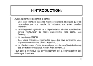 I-INTRODUCTION: 
• Aussi, la dernière décennie a connu: 
– Une crise financière dans les marchés financiers asiatiques qui s’est 
caractérisée par une rapidité de contagion aux autres marchés 
financiers 
– Un changement significatif de la réglementation bancaire et financière à 
travers l’instauration de règles prudentielles (ratio cooke, Mac 
3 
Donough,…) 
– La création de l’EURO 
– Des crises financières importantes dans des pays émergents jugés 
auparavant comme sûrs (Brésil, Argentine,…) 
– Le développement d’outils informatiques pour le contrôle de l’utilisation 
des produits dérivés (Value At Risk, Mark-to-Mark,…) 
• Tout ceci a contribué au développement de la sophistication des 
montages financiers. 
 