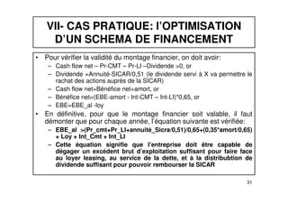 VII- CAS PRATIQUE: l’OPTIMISATION 
D’UN SCHEMA DE FINANCEMENT 
• Pour vérifier la validité du montage financier, on doit avoir: 
– Cash flow net – Pr-CMT – Pr-LI –Dividende >0, or 
– Dividende =Annuité-SICAR/0,51 (le dividende servi à X va permettre le 
rachat des actions auprès de la SICAR) 
– Cash flow net=Bénéfice net+amort, or 
– Bénéfice net=(EBE-amort - Int-CMT – Int-LI)*0,65, or 
– EBE=EBE_al -loy 
• En définitive, pour que le montage financier soit valable, il faut 
démonter que pour chaque année, l’équation suivante est vérifiée: 
– EBE_al >(Pr_cmt+Pr_LI+annuité_Sicra/0,51)/0,65+(0,35*amort/0,65) 
31 
+ Loy + Int_Cmt + Int_LI 
– Cette équation signifie que l’entreprise doit être capable de 
dégager un excédent brut d’exploitation suffisant pour faire face 
au loyer leasing, au service de la dette, et à la distribubtion de 
dividende suffisant pour pouvoir rembourser la SICAR 
 
