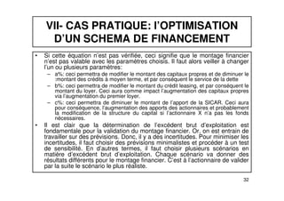 VII- CAS PRATIQUE: l’OPTIMISATION 
D’UN SCHEMA DE FINANCEMENT 
• Si cette équation n’est pas vérifiée, ceci signifie que le montage financier 
n’est pas valable avec les paramètres choisis. Il faut alors veiller à changer 
l’un ou plusieurs paramètres: 
– a%: ceci permettra de modifier le montant des capitaux propres et de diminuer le 
:montant des crédits à moyen terme, et par conséquent le service de la dette 
– b%: ceci permettra de modifier le montant du crédit leasing, et par conséquent le 
montant du loyer. Ceci aura comme impact l’augmentation des capitaux propres 
via l’augmentation du premier loyer. 
– c%: ceci permettra de diminuer le montant de l’apport de la SICAR. Ceci aura 
pour conséquence, l’augmentation des apports des actionnaires et probablement 
la modification de la structure du capital si l’actionnaire X n’a pas les fonds 
nécessaires. 
• Il est clair que la détermination de l’excédent brut d’exploitation est 
fondamentale pour la validation du montage financier. Or, on est entrain de 
travailler sur des prévisions. Donc, il y a des incertitudes. Pour minimiser les 
incertitudes, il faut choisir des prévisions minimalistes et procéder à un test 
de sensibilité. En d’autres termes, il faut choisir plusieurs scénarios en 
matière d’excédent brut d’exploitation. Chaque scénario va donner des 
résultats différents pour le montage financier. C’est à l’actionnaire de valider 
par la suite le scénario le plus réaliste. 
32 
 