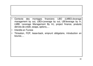 • Contexte des montages financiers: LBO (LMBO=leverage 
management by out, LBO=Leverage by out, LBI:leverage by in, 
LMBI: Leverage Management By In), project finance, produits 
dérivés de crédit, swaps, options,… 
• Interdits en Tunisie 
• Titrisation, FCP, lease-back, emprunt obligataire, introduction en 
34 
bourse,… 
 