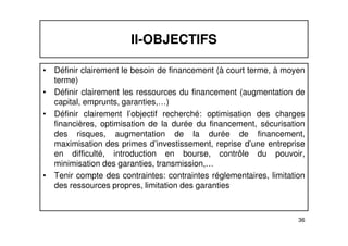 II-OBJECTIFS 
• Définir clairement le besoin de financement (à court terme, à moyen 
terme) 
• Définir clairement les ressources du financement (augmentation de 
capital, emprunts, garanties,…) 
• Définir clairement l’objectif recherché: optimisation des charges 
financières, optimisation de la durée du financement, sécurisation 
des risques, augmentation de la durée de financement, 
maximisation des primes d’investissement, reprise d’une entreprise 
en difficulté, introduction en bourse, contrôle du pouvoir, 
minimisation des garanties, transmission,… 
• Tenir compte des contraintes: contraintes réglementaires, limitation 
36 
des ressources propres, limitation des garanties 
 
