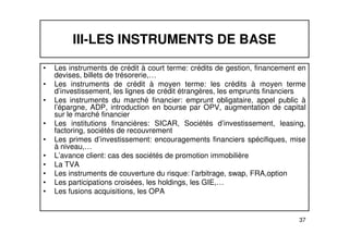 III-LES INSTRUMENTS DE BASE 
• Les instruments de crédit à court terme: crédits de gestion, financement en 
devises, billets de trésorerie,… 
• Les instruments de crédit à moyen terme: les crédits à moyen terme 
d’investissement, les lignes de crédit étrangères, les emprunts financiers 
• Les instruments du marché financier: emprunt obligataire, appel public à 
l’épargne, ADP, introduction en bourse par OPV, augmentation de capital 
sur le marché financier 
• Les institutions financières: SICAR, Sociétés d’investissement, leasing, 
37 
factoring, sociétés de recouvrement 
• Les primes d’investissement: encouragements financiers spécifiques, mise 
à niveau,… 
• L’avance client: cas des sociétés de promotion immobilière 
• La TVA 
• Les instruments de couverture du risque: l’arbitrage, swap, FRA,option 
• Les participations croisées, les holdings, les GIE,… 
• Les fusions acquisitions, les OPA 
 