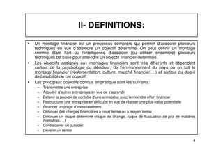 II- DEFINITIONS: 
• Un montage financier est un processus complexe qui permet d’associer plusieurs 
techniques en vue d’atteindre un objectif déterminé. On peut définir un montage 
comme étant l’art ou l’intelligence d’associer (ou utiliser ensemble) plusieurs 
techniques de base pour atteindre un objectif financier déterminé. 
• Les objectifs assignés aux montages financiers sont très différents et dépendent 
surtout de la psychologie du décideur, de l’environnement du pays où on fait le 
montage financier (réglementation, culture, marché financier,…) et surtout du degré 
de faisabilité de cet objectif. 
4 
• Les principaux objectifs connus en pratique sont les suivants: 
– Transmettre une entreprise 
– Acquérir d’autres entreprises en vue de s’agrandir 
– Détenir le pouvoir de contrôle d’une entreprise avec le moindre effort financier 
– Restructurer une entreprise en difficulté en vue de réaliser une plus-value potentielle 
– Financer un projet d’investissement 
– Diminuer des charges financières à court terme ou à moyen terme 
– Diminuer un risque déterminé (risque de change, risque de fluctuation de prix de matières 
premières,…) 
– Contrecarrer un outsider 
– Devenir un rentier 
 