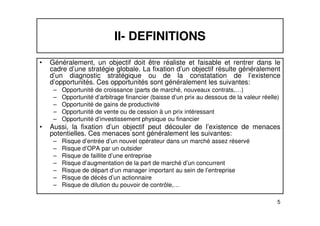 II- DEFINITIONS 
• Généralement, un objectif doit être réaliste et faisable et rentrer dans le 
cadre d’une stratégie globale. La fixation d’un objectif résulte généralement 
d’un diagnostic stratégique ou de la constatation de l’existence 
d’opportunités. Ces opportunités sont généralement les suivantes: 
– Opportunité de croissance (parts de marché, nouveaux contrats,…) 
– Opportunité d’arbitrage financier (baisse d’un prix au dessous de la valeur réelle) 
– Opportunité de gains de productivité 
– Opportunité de vente ou de cession à un prix intéressant 
5 
– Opportunité d’investissement physique ou financier 
• Aussi, la fixation d’un objectif peut découler de l’existence de menaces 
potentielles. Ces menaces sont généralement les suivantes: 
– Risque d’entrée d’un nouvel opérateur dans un marché assez réservé 
– Risque d’OPA par un outsider 
– Risque de faillite d’une entreprise 
– Risque d’augmentation de la part de marché d’un concurrent 
– Risque de départ d’un manager important au sein de l’entreprise 
– Risque de décès d’un actionnaire 
– Risque de dilution du pouvoir de contrôle,… 
 