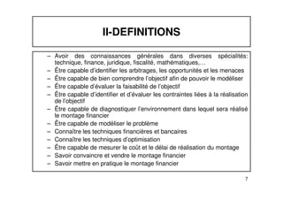 II-DEFINITIONS 
– Avoir des connaissances générales dans diverses spécialités: 
technique, finance, juridique, fiscalité, mathématiques,… 
– Être capable d’identifier les arbitrages, les opportunités et les menaces 
– Être capable de bien comprendre l’objectif afin de pouvoir le modéliser 
– Être capable d’évaluer la faisabilité de l’objectif 
– Être capable d’identifier et d’évaluer les contraintes liées à la réalisation 
de l’objectif 
– Être capable de diagnostiquer l’environnement dans lequel sera réalisé 
7 
le montage financier 
– Être capable de modéliser le problème 
– Connaître les techniques financières et bancaires 
– Connaître les techniques d’optimisation 
– Être capable de mesurer le coût et le délai de réalisation du montage 
– Savoir convaincre et vendre le montage financier 
– Savoir mettre en pratique le montage financier 
 