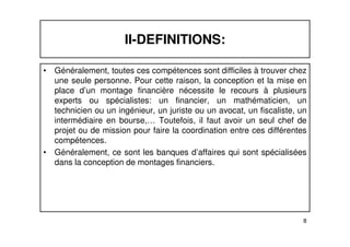 II-DEFINITIONS: 
• Généralement, toutes ces compétences sont difficiles à trouver chez 
une seule personne. Pour cette raison, la conception et la mise en 
place d’un montage financière nécessite le recours à plusieurs 
experts ou spécialistes: un financier, un mathématicien, un 
technicien ou un ingénieur, un juriste ou un avocat, un fiscaliste, un 
intermédiaire en bourse,… Toutefois, il faut avoir un seul chef de 
projet ou de mission pour faire la coordination entre ces différentes 
compétences. 
• Généralement, ce sont les banques d’affaires qui sont spécialisées 
8 
dans la conception de montages financiers. 
 