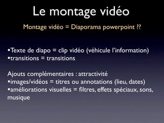 Le montage vidéo
      Montage vidéo = Diaporama powerpoint ??


•Texte de diapo = clip vidéo (véhicule l’information)
•transitions = transitions
Ajouts complémentaires : attractivité
•images/vidéos = titres ou annotations (lieu, dates)
•améliorations visuelles = ﬁltres, effets spéciaux, sons,
musique
 