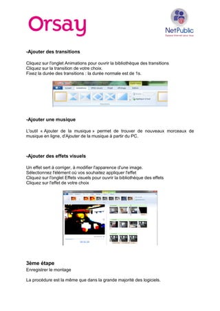 -Ajouter des transitions
Cliquez sur l'onglet Animations pour ouvrir la bibliothèque des transitions
Cliquez sur la transition de votre choix.
Fixez la durée des transitions : la durée normale est de 1s.
-Ajouter une musique
L'outil « Ajouter de la musique » permet de trouver de nouveaux morceaux de
musique en ligne, d'Ajouter de la musique à partir du PC.
-Ajouter des effets visuels
Un effet sert à corriger, à modifier l'apparence d'une image.
Sélectionnez l'élément où vos souhaitez appliquer l'effet
Cliquez sur l'onglet Effets visuels pour ouvrir la bibliothèque des effets
Cliquez sur l'effet de votre choix
3ème étape
Enregistrer le montage
La procédure est la même que dans la grande majorité des logiciels.
 