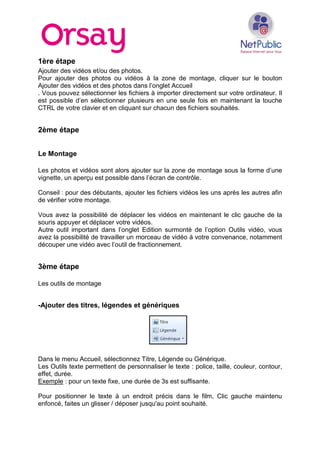 1ère étape
Ajouter des vidéos et/ou des photos.
Pour ajouter des photos ou vidéos à la zone de montage, cliquer sur le bouton
Ajouter des vidéos et des photos dans l’onglet Accueil
. Vous pouvez sélectionner les fichiers à importer directement sur votre ordinateur. Il
est possible d’en sélectionner plusieurs en une seule fois en maintenant la touche
CTRL de votre clavier et en cliquant sur chacun des fichiers souhaités.
2ème étape
Le Montage
Les photos et vidéos sont alors ajouter sur la zone de montage sous la forme d’une
vignette, un aperçu est possible dans l’écran de contrôle.
Conseil : pour des débutants, ajouter les fichiers vidéos les uns après les autres afin
de vérifier votre montage.
Vous avez la possibilité de déplacer les vidéos en maintenant le clic gauche de la
souris appuyer et déplacer votre vidéos.
Autre outil important dans l’onglet Edition surmonté de l’option Outils vidéo, vous
avez la possibilité de travailler un morceau de vidéo à votre convenance, notamment
découper une vidéo avec l’outil de fractionnement.
3ème étape
Les outils de montage
-Ajouter des titres, légendes et génériques
Dans le menu Accueil, sélectionnez Titre, Légende ou Générique.
Les Outils texte permettent de personnaliser le texte : police, taille, couleur, contour,
effet, durée.
Exemple : pour un texte fixe, une durée de 3s est suffisante.
Pour positionner le texte à un endroit précis dans le film, Clic gauche maintenu
enfoncé, faites un glisser / déposer jusqu'au point souhaité.
 