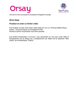 -Ouvrez le menu principal et choisissez Enregistrer le projet
4ème étape
Finaliser et créer un fichier vidéo
Pour finaliser et créer votre fichier vidéo lisible par VLC ou Windows Média Player :
Choisir : Accueil et cliquer sur Enregistrer le film.
Plusieurs options d’exportation sont alors possible.
Une fenêtre d'explorateur va s'ouvrir, vous demandant un nom pour votre vidéo et
l'emplacement sur le disque dur. L'emplacement par défaut est le répertoire "Mes
vidéos" de la bibliothèque "Vidéos".
 