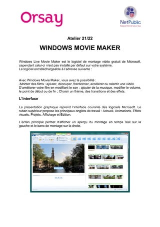 Atelier 21/22
WINDOWS MOVIE MAKER
Windows Live Movie Maker est le logiciel de montage vidéo gratuit de Microsoft,
cependant celui-ci n’est pas installé par défaut sur votre système.
Le logiciel est téléchargeable à l’adresse suivante :
Avec Windows Movie Maker, vous avez la possibilité :
-Monter des films : ajouter, découper, fractionner, accélérer ou ralentir une vidéo
D’améliorer votre film en modifiant le son : ajouter de la musique, modifier le volume,
le point de début ou de fin ; Choisir un thème, des transitions et des effets.
L’interface
La présentation graphique reprend l’interface courante des logiciels Microsoft. Le
ruban supérieur propose les principaux onglets de travail : Accueil, Animations, Effets
visuels, Projets, Affichage et Edition.
L’écran principal permet d’afficher un aperçu du montage en temps réel sur la
gauche et le banc de montage sur la droite.
 