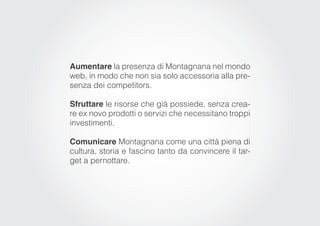 Aumentare la presenza di Montagnana nel mondo
web, in modo che non sia solo accessoria alla pre-
senza dei competitors.

Sfruttare le risorse che già possiede, senza crea-
re ex novo prodotti o servizi che necessitano troppi
investimenti.

Comunicare Montagnana come una città piena di
cultura, storia e fascino tanto da convincere il tar-
get a pernottare.
 