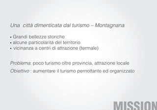 Una città dimenticata dal turismo – Montagnana

• Grandi bellezze storiche
• alcune particolarità del territorio
• vicinanza a centri di attrazione (termale)



Problema: poco turismo oltre provincia, attrazione locale
Obiettivo : aumentare il turismo pernottante ed organizzato
 