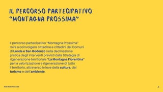 IL PERCORSO PARTECIPATIVO
“MONTAGNA PROSSIMA”
Il percorso partecipativo “Montagna Prossima”
mira a coinvolgere cittadine e cittadini dei Comuni
di Londa e San Godenzo nella declinazione
pratica degli interventi previsti dalla Strategia di
rigenerazione territoriale “La Montagna Fiorentina”
per la valorizzazione e rigenerazione di tutto
il territorio, attraverso le leve della cultura, del
turismo e dell’ambiente.
MONTAGNA PROSSIMA 2
 