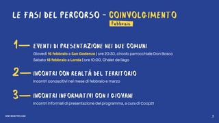 MONTAGNA PROSSIMA 5
LE FASI DEL PERCORSO - COINVOLGIMENTO
febbraio
1—
2—
3—
EVENTI DI PRESENTAZIONE NEI DUE COMUNI
Giovedì 16 febbraio a San Godenzo | ore 20:30, circolo parrocchiale Don Bosco
Sabato 18 febbraio a Londa | ore 10:00, Chalet del lago
INCONTRI CON REALTÀ DEL TERRITORIO
Incontri conoscitivi nei mese di febbraio e marzo
INCONTRI INFORMATIVI CON I GIOVANI
Incontri informali di presentazione del programma, a cura di Coop21
MONTAGNA PROSSIMA 5
 