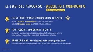 MONTAGNA PROSSIMA 6
LE FASI DEL PERCORSO - ASCOLTO E CONFRONTO
EVENTI CON TAVOLI DI CONFRONTO TEMATICI
Giovedì 16 marzo a San Godenzo | ore 20:30, Villa Gentili
Sabato 18 marzo a Londa | ore 10:00, Chalet del lago
POSTAZIONI TEMPORANEE IN CITTÀ
Postazioni temporanee nei capoluoghi e nelle frazioni dove fornire
informazioni e raccogliere contributi da cittadini e cittadine
CASELLA EMAIL montagnaprossima@gmail.com
Canale di contatto sempre aperto, a cui inviare idee e proposte in forma scritta
febbraio/marzo
MONTAGNA PROSSIMA 6
 