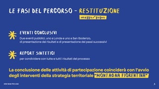 MONTAGNA PROSSIMA 8
LE FASI DEL PERCORSO - RESTITUZIONE
EVENTI CONCLUSIVI
Due eventi pubblici, uno a Londa e uno a San Godenzo,
di presentazione dei risultati e di presentazione dei passi successivi
REPORT SINTETICI
per condividere con tutte e tutti i risultati del processo
La conclusione delle attività di partecipazione coinciderà con l’avvio
degli interventi della strategia territoriale “MONTAGNA FIORENTINA”
maggio/giugno
MONTAGNA PROSSIMA 8
 