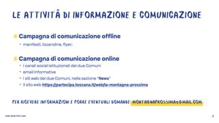 MONTAGNA PROSSIMA 9
LE ATTIVITÀ DI INFORMAZIONE E COMUNICAZIONE
Campagna di comunicazione offline
- manifesti, locandine, flyer;
Campagna di comunicazione online
- i canali social istituzionali dei due Comuni
- email informative
- i siti web dei due Comuni, nella sezione “News”
- il sito web https://partecipa.toscana.it/web/la-montagna-prossima
PER RICEVERE INFORMAZIONI E PORRE EVENTUALI DOMANDE: MONTAGNAPROSSIMA@GMAIL.COM
 