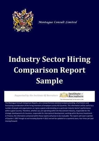 Industry Sector Hiring
     Comparison Report
           Sample
            Supported by the Institute Of Recruiters


The Montague Consult Comparison Reports, are a comprehensive statistical analysis providing a full historic and
forecasting consideration of the hiring intentions of employers across 42-Countries. This information will be useful to a
number of people and organisations as it gives a good understanding on a particular Industry Sector’s performance
within a given country. Therefore, whether you are operating within the Recruitment Industry, responsible for the
strategic development of a business, responsible for international development, working within Business Investment
or Finance, the information contained within these reports will prove to be invaluable. The reports will cover a period
of Quarter 1 2007 though to and including Quarter 4 2012 and will be updated on a quarterly basis, four times per year
moving forward.




         h Montague Consult Limited in Association with the Institute of Recruiters
                                                                                                                  1
 
