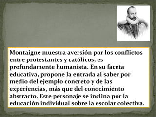 Montaigne muestra aversión por los conflictos
entre protestantes y católicos, es
profundamente humanista. En su faceta
educativa, propone la entrada al saber por
medio del ejemplo concreto y de las
experiencias, más que del conocimiento
abstracto. Este personaje se inclina por la
educación individual sobre la escolar colectiva.
 