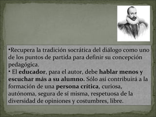 •Recupera la tradición socrática del diálogo como uno
de los puntos de partida para definir su concepción
pedagógica.
• El educador, para el autor, debe hablar menos y
escuchar más a su alumno. Sólo así contribuirá a la
formación de una persona crítica, curiosa,
autónoma, segura de sí misma, respetuosa de la
diversidad de opiniones y costumbres, libre.
 