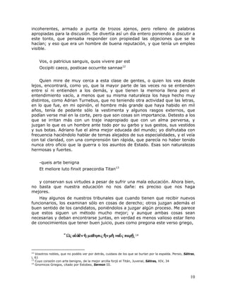 incoherentes, armado a punta de trozos ajenos, pero relleno de palabras
apropiadas para la discusión. Se divertía así un día entero poniendo a discutir a
este tonto, que pensaba responder con propiedad las objeciones que se le
hacían; y eso que era un hombre de buena reputación, y que tenía un empleo
visible.


     Vos, o patricius sanguis, quos vivere par est
     Occipiti caeco, posticae occurrite sannae12


    Quien mire de muy cerca a esta clase de gentes, o quien los vea desde
lejos, encontrará, como yo, que la mayor parte de las veces no se entienden
entre sí ni entienden a los demás, y que tienen la memoria llena pero el
entendimiento vacío, a menos que su misma naturaleza los haya hecho muy
distintos, como Adrian Turnebus, que no teniendo otra actividad que las letras,
en lo que fue, en mi opinión, el hombre más grande que haya habido en mil
años, tenía de pedante sólo la vestimenta y algunos rasgos externos, que
podían verse mal en la corte, pero que son cosas sin importancia. Detesto a los
que se irritan más con un traje inapropiado que con un alma perversa, y
juzgan lo que es un hombre ante todo por su garbo y sus gestos, sus vestidos
y sus botas. Adriano fue el alma mejor educada del mundo; yo disfrutaba con
frecuencia haciéndolo hablar de temas alejados de sus especialidades, y el veía
con tal claridad, con una comprensión tan rápida, que parecía no haber tenido
nunca otro oficio que la guerra o los asuntos de Estado. Esas son naturalezas
hermosas y fuertes.


     -queis arte benigna
     Et meliore luto finxit praecordia Titan13


   y conservan sus virtudes a pesar de sufrir una mala educación. Ahora bien,
no basta que nuestra educación no nos dañe: es preciso que nos haga
mejores.
    Hay algunos de nuestros tribunales que cuando tienen que recibir nuevos
funcionarios, los examinan sólo en cosas de derecho; otros juzgan además el
buen sentido de los candidatos, poniéndolos a juzgar algún proceso. Me parece
que estos siguen un método mucho mejor; y aunque ambas cosas sean
necesarias y deban encontrarse juntas, en verdad es menos valioso estar lleno
de conocimientos que tener buen juicio, pues como pregona este verso griego,


                                                                     .14


12
   Vosotros nobles, que no podéis ver por detrás, cuidaos de los que se burlan por la espalda. Persio, Sátiras,
i, 61
13
   Cuyo corazón con arte benigno, de la mejor arcilla forjó el Titán, Juvenal, Sátiras, XIV, 34
14
   Gnomicos Griegos, citado por Estobeo, Sermon III.



                                                                                                           10
 