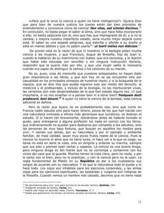 «¿Para qué le sirve la ciencia a quien no tiene inteligencia?» ¡Quiera Dios
que para bien de nuestra justicia los jueces estén tan bien provistos de
entendimiento y conciencia como de ciencia! Non vitae, sed scholae discimus.15
En conclusión, no basta pegar el saber al alma, sino que hace falta incorporarlo
a ella; no basta salpicarla con él, sino que hay que impregnarla de él; y si no la
cambia, y mejora nuestro imperfecto estado, sería mucho mejor dejarla como
está. El saber es una espada peligrosa, que estorba y ofende a su dueño si
está en manos débiles y que no saben usarla16: ut fuerit melius non didicisse.17
     De pronto esta es la razón de que ni nosotros ni la teología pidan mucha
ciencia a las mujeres, y que Francisco, duque de Bretaña, hijo de Juan V,
cuando le hablaron de su matrimonio con Isabel, que era escocesa, y le dijeron
que había sido educada con sencillez y sin ninguna instrucción literaria,
respondió que la quería más por ello, y que una mujer sabía lo necesaria
cuando era capaz de distinguir la camisa y los calzones de su marido.
    No es, pues, cosa de maravilla que nuestros antepasados no hayan dado
gran importancia a las letras, y que aún hoy no se las encuentre sino por
casualidad en los principales consejos de nuestros reyes; y si la búsqueda de la
riqueza, que se dice hoy que puede lograrse solo por medio del derecho, la
medicina y el profesorado, y incluso de la teología, no las mantuvieran vivas,
las veríamos aún más desacreditadas de lo que han estado alguna vez. ¿Y qué
importaría, si no nos enseñan ni a pensar bien ni a obrar bien? Postquam docti
prodierunt, boni desunt.18 A quien no tiene la ciencia de la bondad, toda ciencia
adicional es dañina.
     Pero la razón que busco no es probablemente esa, sino que como en
Francia nadie estudia sino para hacer dinero, pocos de los que han nacido con
una naturaleza inclinada a oficios más generosos que lucrativos, se dedican al
estudio. O lo hacen tan brevemente, retirándose antes de haberle tomado el
gusto, para entregarse a alguna profesión sin nada en común con los libros,
que ordinariamente no quedan para dedicarse por completo a los estudios, sino
las personas de muy baja fortuna, que buscan en aquéllos los medios para
vivir. Y siendo sus almas, por su naturaleza y por el ejemplo y ambiente
familiar, de mala calidad, sacan muy pocos frutos reales de la ciencia. Pues la
ciencia no ilumina el alma que no tiene luces, ni hace ver a la que es ciega; su
tarea no está en darle la vista, sino en dirigirla y ordenar su marcha, siempre
que sus pies y piernas sean rectas y capaces. La ciencia es una buena droga,
pero ninguna droga es tan fuerte que no se corrompa y contamine con los
vicios del vaso que la guarda. Muchos tienen la vista clara, pero no recta, y por
lo tanto ven el bien, pero no lo practican, y ven la ciencia pero no la usan. La
regla fundamental de Platón en su República es dar a los ciudadanos sus
cargos de acuerdo con su naturaleza. Y es que la naturaleza todo lo puede y lo
hace todo. Los cojos son inhábiles para los ejercicios corporales, y las almas
cojas para los ejercicios espirituales; las bastardas y vulgares son indignas de
la filosofía. Cuando vemos un hombre mal calzado, decimos que no tiene nada

15
     No aprendemos para vivir, sino para lucirnos en la escuela. Seneca, Epístolas, 106
16
     Imágenes tomadas de Seneca, Cartas, lxxi.
17
     Habría sido mejor no aprender nada, Cicerón, Tusculanas, II, 4
18
     Desde que aparecieron los doctos, se hicieron escasos los buenos. Séneca, Cartas, XVC.



                                                                                              11
 