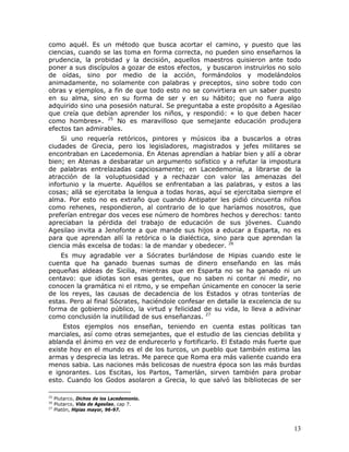como aquél. Es un método que busca acortar el camino, y puesto que las
ciencias, cuando se las toma en forma correcta, no pueden sino enseñarnos la
prudencia, la probidad y la decisión, aquellos maestros quisieron ante todo
poner a sus discípulos a gozar de estos efectos, y buscaron instruirlos no solo
de oídas, sino por medio de la acción, formándolos y modelándolos
animadamente, no solamente con palabras y preceptos, sino sobre todo con
obras y ejemplos, a fin de que todo esto no se convirtiera en un saber puesto
en su alma, sino en su forma de ser y en su hábito; que no fuera algo
adquirido sino una posesión natural. Se preguntaba a este propósito a Agesilao
que creía que debían aprender los niños, y respondió: « lo que deben hacer
como hombres». 25 No es maravilloso que semejante educación produjera
efectos tan admirables.
    Si uno requería retóricos, pintores y músicos iba a buscarlos a otras
ciudades de Grecia, pero los legisladores, magistrados y jefes militares se
encontraban en Lacedemonia. En Atenas aprendían a hablar bien y allí a obrar
bien; en Atenas a desbaratar un argumento sofístico y a refutar la impostura
de palabras entrelazadas capciosamente; en Lacedemonia, a librarse de la
atracción de la voluptuosidad y a rechazar con valor las amenazas del
infortunio y la muerte. Aquéllos se enfrentaban a las palabras, y estos a las
cosas; allá se ejercitaba la lengua a todas horas, aquí se ejercitaba siempre el
alma. Por esto no es extraño que cuando Antipater les pidió cincuenta niños
como rehenes, respondieron, al contrario de lo que haríamos nosotros, que
preferían entregar dos veces ese número de hombres hechos y derechos: tanto
apreciaban la pérdida del trabajo de educación de sus jóvenes. Cuando
Agesilao invita a Jenofonte a que mande sus hijos a educar a Esparta, no es
para que aprendan allí la retórica o la dialéctica, sino para que aprendan la
ciencia más excelsa de todas: la de mandar y obedecer. 26
    Es muy agradable ver a Sócrates burlándose de Hipias cuando este le
cuenta que ha ganado buenas sumas de dinero enseñando en las más
pequeñas aldeas de Sicilia, mientras que en Esparta no se ha ganado ni un
centavo: que idiotas son esas gentes, que no saben ni contar ni medir, no
conocen la gramática ni el ritmo, y se empeñan únicamente en conocer la serie
de los reyes, las causas de decadencia de los Estados y otras tonterías de
estas. Pero al final Sócrates, haciéndole confesar en detalle la excelencia de su
forma de gobierno público, la virtud y felicidad de su vida, lo lleva a adivinar
como conclusión la inutilidad de sus enseñanzas. 27
     Estos ejemplos nos enseñan, teniendo en cuenta estas políticas tan
marciales, así como otras semejantes, que el estudio de las ciencias debilita y
ablanda el ánimo en vez de endurecerlo y fortificarlo. El Estado más fuerte que
existe hoy en el mundo es el de los turcos, un pueblo que también estima las
armas y desprecia las letras. Me parece que Roma era más valiente cuando era
menos sabia. Las naciones más belicosas de nuestra época son las más burdas
e ignorantes. Los Escitas, los Partos, Tamerlán, sirven también para probar
esto. Cuando los Godos asolaron a Grecia, lo que salvó las bibliotecas de ser

25
     Plutarco, Dichos de los Lacedemonio.
26
     Plutarco, Vida de Agesilao, cap 7.
27
     Platón, Hipias mayor, 96-97.



                                                                              13
 
