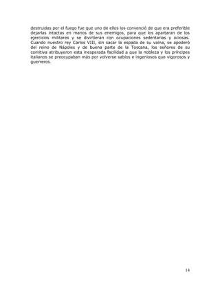 destruidas por el fuego fue que uno de ellos los convenció de que era preferible
dejarlas intactas en manos de sus enemigos, para que los apartaran de los
ejercicios militares y se divirtieran con ocupaciones sedentarias y ociosas.
Cuando nuestro rey Carlos VIII, sin sacar la espada de su vaina, se apoderó
del reino de Nápoles y de buena parte de la Toscana, los señores de su
comitiva atribuyeron esta inesperada facilidad a que la nobleza y los príncipes
italianos se preocupaban más por volverse sabios e ingeniosos que vigorosos y
guerreros.




                                                                             14
 