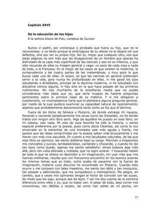 Capítulo XXVI


   De la educación de los hijos
   A la señora Diana de Foix, condesa de Gurson


     Nunca vi padre, por enclenque o jorobado que fuera su hijo, que no lo
reconociese; y no tanto porque la embriaguez de su afecto no le dejara ver sus
defectos, sino por ser su propio hijo. Así yo, mejor que cualquier otro, veo que
estas páginas no son más que las divagaciones de un hombre que apenas ha
disfrutado de la capa más superficial de las ciencias y eso en su infancia, y que
sólo recuerda de ellas su imagen general y vaga: un poco de cada cosa y nada
de todo, a la francesa. En el mejor de los casos se que existen la medicina, la
jurisprudencia y las cuatro partes de las matemáticas, y muy poco lo que
busca cada una de ellas. Si acaso, se que las ciencias en general pretenden
servir a la vida, pero nunca he profundizado en ellas, ni me gasté los ojos
estudiando a Aristóteles, príncipe de la doctrina moderna, ni he estudiado con
disciplina ciencia alguna, ni hay arte en la que haya pasado de los primeros
rudimentos. No hay muchacho de la enseñanza media que no pueda
considerarse más sabio que yo, que sería incapaz de hacerle preguntas
pertinentes sobre la primera clase de su materia. Y si me obligaran a
cuestionarlo, mi incompetencia haría que le planteara alguna pregunta general,
por medio de la cual pudiera examinar su capacidad natural de razonamiento,
aspecto que probablemente desconocería tanto como yo los que él domina.
     Fuera de los libros de Séneca y Plutarco, de donde extraigo mi riqueza,
llenando y vaciando perpetuamente mis arcas como las Danaides, no he tenido
tratos con ningún otro libro serio. Algo de aquéllos he puesto en este libro; en
mi cabeza, casi nada. Mi coto de caza favorito ha sido la historia, y siento
especial preferencia por la poesía, pues como decía Cleantes, así como la voz
encerrada en la estrechez de una trompeta sale más aguda y fuerte, me
parece que las ideas comprimidas por la poesía saltan más bruscamente y me
hieren con más viva sacudida. En cuanto a mis facultades naturales, de las que
este libro es ejercicio, las siento doblarse bajo su carga. Marchan a tropezones
mis conceptos y juicios, tambaleándose, vacilando y chocando, y cuando he ido
tan lejos como puedo, apenas me siento satisfecho: diviso todavía algo más
allá, pero con vista alterada y nublada, que no logro aclarar. Y buscando hablar
de todo lo que se ofrece en desorden a mi imaginación, sin usar más que mis
fuerzas ordinarias, resulta que con frecuencia encuentro en los buenos autores
los mismos temas que yo trato, como acaba de pasarme con la fuerza de
imaginación, materia cuyo discurso he encontrado en Plutarco. Cuando esto
ocurre y me comparo con tales maestros, me siento tan débil y tan mezquino,
tan pesado y adormecido, que me compadezco y menosprecio. Me alegra, en
cambio, que a veces mis opiniones tengan el honor de coincidir con las suyas,
de modo que los sigo, aunque sea de lejos. Y así me doy cuenta de la extrema
diferencia entre ellos y yo, que no todos ven. A pesar de todo, dejo correr mis
invenciones, tan débiles y torpes, tal como han salido de mi pluma, sin


                                                                              15
 