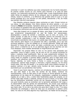 remendar ni cubrir los defectos que esta comparación me ha hecho descubrir.
Es preciso confiar mucho en uno mismo para marchar a la vista de tales
autores. Los indiscretos escritores de nuestro siglo, cuyas insignificantes obras
están llenas de pasajes enteros de los antiguos, que se apropian para darse
ínfulas, hacen lo contrario, y la diferencia tan grande entre lo suyo y lo que
toman prestado da a sus escritos un aire pálido, descolorido y feo, de modo
que pierden más de lo que ganan.
    Dos filósofos antiguos seguían ideas contrarias en esto. Crisipo incluía en
sus obras, no sólo pasajes, sino libros enteros de otros autores, y en una
incluyó la Medea de Eurípides: Apolodoro decía que si uno borrara lo prestado,
en sus obras no quedaría más que el papel en blanco. Epicuro, por el contrario,
en trescientos volúmenes que escribió, jamás empleó citas ajenas.
    Hace días tropecé con un pasaje de éstos, para llegar al cual había tenido
que arrastrarme languideciendo en pos de frases tan descarnadas,
desangradas y vacías de sentido y contenido, que no eran, en suma, sino
frases huecas; al cabo de un largo y fastidioso camino me encontré con un
trozo elevado, sustancioso y que se elevaba hasta las nubes. Si hubiera
encontrado la pendiente más suave y la subida algo más larga, la cosa hubiera
sido natural; pero llegué a un precipicio tan alto y recortado, que a las seis
primeras palabras vi que me hallaba en un mundo diferente. Desde allí pude
descubrir el hueco del que venía, tan bajo y profundo que ya no tenía valor
para volver a meterme en él. Si yo adornara alguno de mis escritos con tan
ricos despojos, haría resaltar demasiado la insignificancia del resto.
    Reprender mis propias faltas en otro no me parece más apropiado que
reprender, como lo hago a veces, las de otro en mí; es preciso acusarlas en
todos y quitarles toda justificación. Bien se cuán audazmente comparo mis
ideas con las de los autores célebres, buscando igualarme a ellos; confiando en
cierto modo en engañar a quienes deben juzgarme; pero lo hago tanto para
justificar mis esfuerzos como para mejorar mi capacidad de invención y mi
fuerza. Además, no lucho frente a frente ni cuerpo a cuerpo con tales
campeones: apenas hago amagos y menudos y ligeros ataques; no me lanzo
contra ellos, sino que los tanteo, y no avanzo tanto como pudiera temerlo. Si
pudiera caminar a la par, obraría como hombre de bien, porque sólo los
acometería por sus pendientes más fuertes.
     Hacer lo que hacen algunos, vestirse con armaduras ajenas hasta el punto
de que sólo dejan a la vista las puntas de los dedos, conducir los
razonamientos, como es fácil para el que conoce en forma general un tema,
apoyándose en las ideas de los antiguos, copiándolas y pegando los pedazos
cogidos de un lado y otro, y sobre todo haciéndolas pasar por propias, es en
primer lugar algo injusto y cobarde, porque los que lo hacen, al no tener nada
que les pertenezca, pretenden lucirse con las riquezas ajenas. Y es además
una gran tontería, pues se contentan con la ignorante aprobación del vulgo y
se desacreditan ante las gentes de entendimiento, las únicas cuya alabanza
vale la pena, y que descubren los préstamos ocultos. Nada más lejos de mí
que hacer esto. Yo no cito a los otros sino para decir mejor lo mío. Y no estoy
criticando las antologías y libros de citas que se presentan al público como
tales: he visto en mis años algunos muy ingeniosos, sin hablar de los antiguos,


                                                                              16
 
