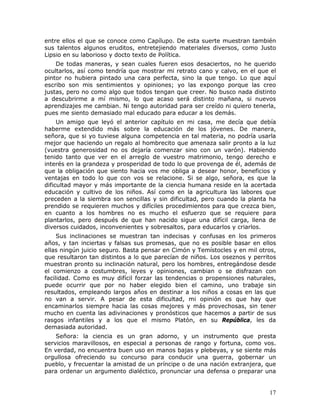 entre ellos el que se conoce como Capílupo. De esta suerte muestran también
sus talentos algunos eruditos, entretejiendo materiales diversos, como Justo
Lipsio en su laborioso y docto texto de Política.
    De todas maneras, y sean cuales fueren esos desaciertos, no he querido
ocultarlos, así como tendría que mostrar mi retrato cano y calvo, en el que el
pintor no hubiera pintado una cara perfecta, sino la que tengo. Lo que aquí
escribo son mis sentimientos y opiniones; yo las expongo porque las creo
justas, pero no como algo que todos tengan que creer. No busco nada distinto
a descubrirme a mí mismo, lo que acaso será distinto mañana, si nuevos
aprendizajes me cambian. Ni tengo autoridad para ser creído ni quiero tenerla,
pues me siento demasiado mal educado para educar a los demás.
     Un amigo que leyó el anterior capítulo en mi casa, me decía que debía
haberme extendido más sobre la educación de los jóvenes. De manera,
señora, que si yo tuviese alguna competencia en tal materia, no podría usarla
mejor que haciendo un regalo al hombrecito que amenaza salir pronto a la luz
(vuestra generosidad no os dejaría comenzar sino con un varón). Habiendo
tenido tanto que ver en el arreglo de vuestro matrimonio, tengo derecho e
interés en la grandeza y prosperidad de todo lo que provenga de él, además de
que la obligación que siento hacia vos me obliga a desear honor, beneficios y
ventajas en todo lo que con vos se relacione. Si se algo, señora, es que la
dificultad mayor y más importante de la ciencia humana reside en la acertada
educación y cultivo de los niños. Así como en la agricultura las labores que
preceden a la siembra son sencillas y sin dificultad, pero cuando la planta ha
prendido se requieren muchos y difíciles procedimientos para que crezca bien,
en cuanto a los hombres no es mucho el esfuerzo que se requiere para
plantarlos, pero después de que han nacido sigue una difícil carga, llena de
diversos cuidados, inconvenientes y sobresaltos, para educarlos y criarlos.
     Sus inclinaciones se muestran tan indecisas y confusas en los primeros
años, y tan inciertas y falsas sus promesas, que no es posible basar en ellos
ellas ningún juicio seguro. Basta pensar en Cimón y Temístocles y en mil otros,
que resultaron tan distintos a lo que parecían de niños. Los oseznos y perritos
muestran pronto su inclinación natural, pero los hombres, entregándose desde
el comienzo a costumbres, leyes y opiniones, cambian o se disfrazan con
facilidad. Como es muy difícil forzar las tendencias o propensiones naturales,
puede ocurrir que por no haber elegido bien el camino, uno trabaje sin
resultados, empleando largos años en destinar a los niños a cosas en las que
no van a servir. A pesar de esta dificultad, mi opinión es que hay que
encaminarlos siempre hacia las cosas mejores y más provechosas, sin tener
mucho en cuenta las adivinaciones y pronósticos que hacemos a partir de sus
rasgos infantiles y a los que el mismo Platón, en su República, les da
demasiada autoridad.
    Señora: la ciencia es un gran adorno, y un instrumento que presta
servicios maravillosos, en especial a personas de rango y fortuna, como vos.
En verdad, no encuentra buen uso en manos bajas y plebeyas, y se siente más
orgullosa ofreciendo su concurso para conducir una guerra, gobernar un
pueblo, y frecuentar la amistad de un príncipe o de una nación extranjera, que
para ordenar un argumento dialéctico, pronunciar una defensa o preparar una


                                                                            17
 
