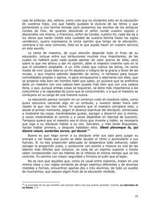 caja de píldoras. Así, señora, como creo que no olvidaréis esto en la educación
de vuestros hijos, vos que habéis gustado la dulzura de las letras y que
pertenecéis a una familia letrada (aún poseemos los escritos de los antiguos
condes de Foix, de quienes desciende el señor conde vuestro esposo y
descendéis vos misma, y Francisco, señor de Candal, vuestro tío, cada día da a
luz obras que harán visible esta cualidad de vuestra familia hasta los siglos
venideros), quiero expresaros la única opinión que tengo de la educación,
contraria a los usos comunes. Esto es lo que puedo hacer en vuestro servicio
en este asunto.
    La tarea de maestro, de cuya elección depende todo el fruto de su
educación, incluye entre sus atribuciones muchas muy importantes, de las
cuales no hablaré pues nada puedo aportar de valor acerca de ellas; pero
sobre lo que me atrevo a dar mi opinión, debe el maestro creerme solo en lo
que él considere aceptable. A un niño noble que cultiva las letras, no como
medio de vivir (pues éste es un fin abyecto e indigno de la gracia y favor de las
musas, y que implica además depender de otros), ni tampoco para buscar
comodidades propias o ajenas, ni para enriquecerse y adornarse con ellas; que
se propone más bien ser hombre hábil que sabio, yo quisiera que se prefiriera
darle un maestro con una cabeza bien puesta más bien que con una cabeza
llena, y que, aunque ambas cosas se requieran, se diera más importancia a las
costumbres y la capacidad de juicio que al conocimiento; y a que el maestro se
condujera en su cargo de una manera nueva.
    La educación parece consistir en un continuo ruido en nuestros oídos, como
quien estuviera vaciando algo en un embudo, y nuestro deber fuera solo
repetir lo que nos han dicho. Yo quisiera que el maestro corrigiera esto, y
desde el primer momento, según el alcance espiritual del discípulo, comenzase
a mostrarle las cosas, haciéndoselas gustar, escoger y discernir por sí mismo,
a veces mostrándole el camino y a veces dejándole en libertad de buscarlo.
Tampoco quiero que el maestro sea el único que invente y hable: es necesario
que oiga a su discípulo hablar a su vez. Sócrates, y más tarde Arquesilao,
hacían hablar primero, y después hablaban ellos. Obest plerumque iis, qui
discere volunt, auctoritas eorum, qui docent.28
    Bueno es que haga correr a su discípulo ante sus ojos para juzgar su
energía y ver hasta qué punto se debe ajustar el ritmo y acomodarlo a sus
fuerzas. Si no hay proporción adecuada se desperdicia todo esfuerzo; saber
escoger la proporción justa, y conducirse con acierto y mesura es una de las
labores más difíciles que conozco: es cosa de un espíritu superior y fuerte
saber condescender con los hábitos de la infancia al mismo tiempo que se los
controla. Yo camino con mayor seguridad y firmeza al subir que al bajar.
   No es raro que aquellos que, como es usual entre nosotros, tratan en una
misma clase y con reglas similares de dirigir espíritus diferentes y de diversas
medidas y formas, encuentren apenas dos o tres alumnos, de todo un pueblo
de muchachos, que saquen algún fruto de la educación recibida.



28
   La autoridad de los que enseñan casi siempre daña a los que quieren aprender. Cicerón, La naturaleza de
los Dioses, I, 5



                                                                                                       18
 