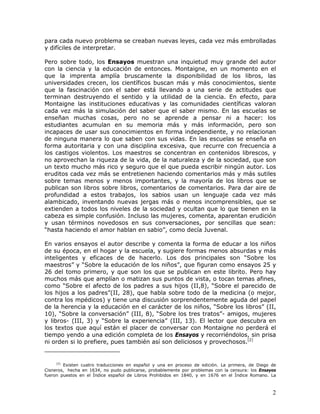 para cada nuevo problema se creaban nuevas leyes, cada vez más embrolladas
y difíciles de interpretar.

Pero sobre todo, los Ensayos muestran una inquietud muy grande del autor
con la ciencia y la educación de entonces. Montaigne, en un momento en el
que la imprenta amplía bruscamente la disponibilidad de los libros, las
universidades crecen, los científicos buscan más y más conocimientos, siente
que la fascinación con el saber está llevando a una serie de actitudes que
terminan destruyendo el sentido y la utilidad de la ciencia. En efecto, para
Montaigne las instituciones educativas y las comunidades científicas valoran
cada vez más la simulación del saber que el saber mismo. En las escuelas se
enseñan muchas cosas, pero no se aprende a pensar ni a hacer: los
estudiantes acumulan en su memoria más y más información, pero son
incapaces de usar sus conocimientos en forma independiente, y no relacionan
de ninguna manera lo que saben con sus vidas. En las escuelas se enseña en
forma autoritaria y con una disciplina excesiva, que recurre con frecuencia a
los castigos violentos. Los maestros se concentran en contenidos librescos, y
no aprovechan la riqueza de la vida, de la naturaleza y de la sociedad, que son
un texto mucho más rico y seguro que el que pueda escribir ningún autor. Los
eruditos cada vez más se entretienen haciendo comentarios más y más sutiles
sobre temas menos y menos importantes, y la mayoría de los libros que se
publican son libros sobre libros, comentarios de comentarios. Para dar aire de
profundidad a estos trabajos, los sabios usan un lenguaje cada vez más
alambicado, inventando nuevas jergas más o menos incomprensibles, que se
extienden a todos los niveles de la sociedad y ocultan que lo que tienen en la
cabeza es simple confusión. Incluso las mujeres, comenta, aparentan erudición
y usan términos novedosos en sus conversaciones, por sencillas que sean:
“hasta haciendo el amor hablan en sabio”, como decía Juvenal.

En varios ensayos el autor describe y comenta la forma de educar a los niños
de su época, en el hogar y la escuela, y sugiere formas menos absurdas y más
inteligentes y eficaces de de hacerlo. Los dos principales son “Sobre los
maestros” y “Sobre la educación de los niños”, que figuran como ensayos 25 y
26 del tomo primero, y que son los que se publican en este librito. Pero hay
muchos más que amplían o matizan sus puntos de vista, o tocan temas afines,
como “Sobre el afecto de los padres a sus hijos (II,8), “Sobre el parecido de
los hijos a los padres”(II, 28), que habla sobre todo de la medicina (o mejor,
contra los mpédicos) y tiene una discusión sorprendentemente aguda del papel
de la herencia y la educación en el carácter de los niños, “Sobre los libros” (II,
10), “Sobre la conversación” (III, 8), “Sobre los tres tratos”- amigos, mujeres
y libros- (III, 3) y “Sobre la experiencia” (III, 13). El lector que descubra en
los textos que aquí están el placer de conversar con Montaigne no perderá el
tiempo yendo a una edición completa de los Ensayos y recorriéndolos, sin prisa
ni orden si lo prefiere, pues también así son deliciosos y provechosos.[2]


     [2]
         Existen cuatro traducciones en español y una en proceso de edición. La primera, de Diego de
Cisneros, hecha en 1634, no pudo publicarse, probablemente por problemas con la censura: los Ensayos
fueron puestos en el Índice español de Libros Prohibidos en 1840, y en 1676 en el Índice Romano. La



                                                                                                  2
 